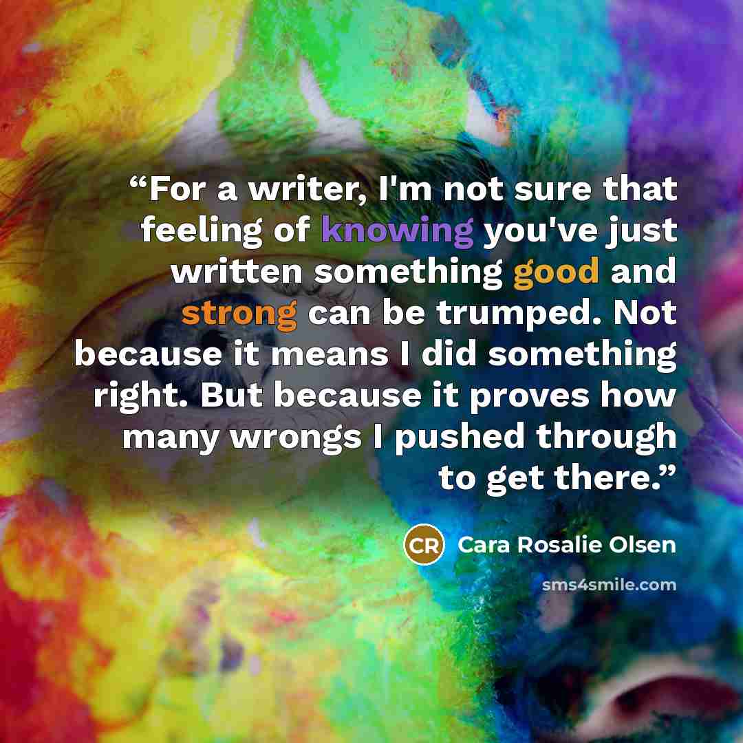 “For a writer, I'm not sure that feeling of knowing you've just written something good and strong can be trumped. Not because it means I did something right. But because it proves how many wrongs I pushed through to get there.” quote by Cara Rosalie Olsen