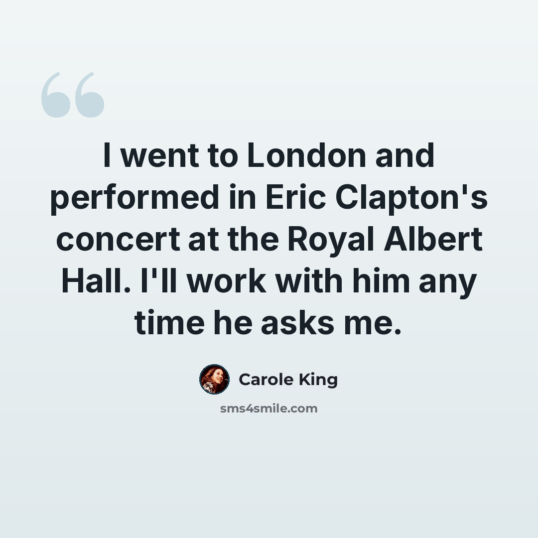 “I went to London and performed in Eric Clapton's concert at the Royal Albert Hall. I'll work with him any time he asks me.” quote by Carole King