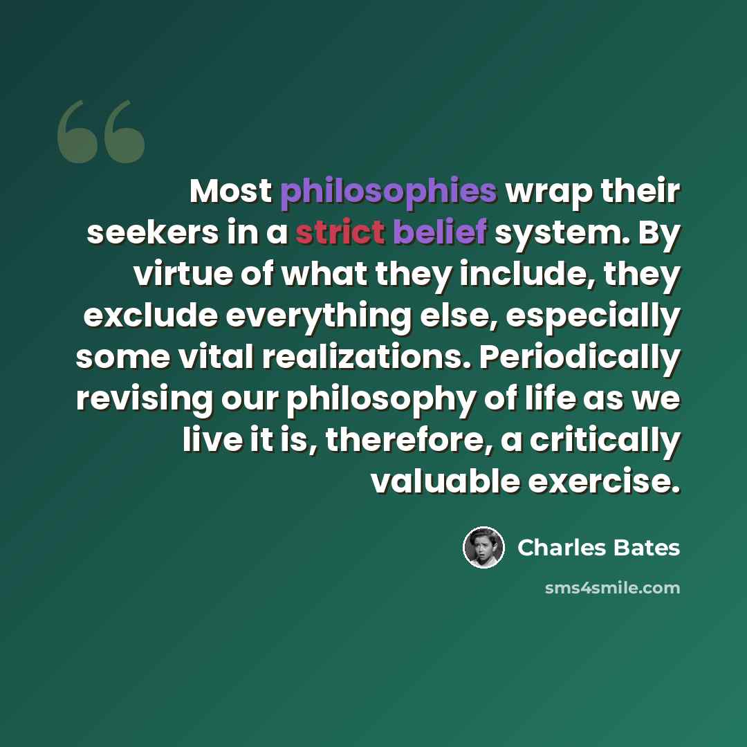 “Most philosophies wrap their seekers in a strict belief system. By virtue of what they include, they exclude everything else, especially some vital realizations. Periodically revising our philosophy of life as we live it is, therefore, a critically valuable exercise.” quote by Charles Bates