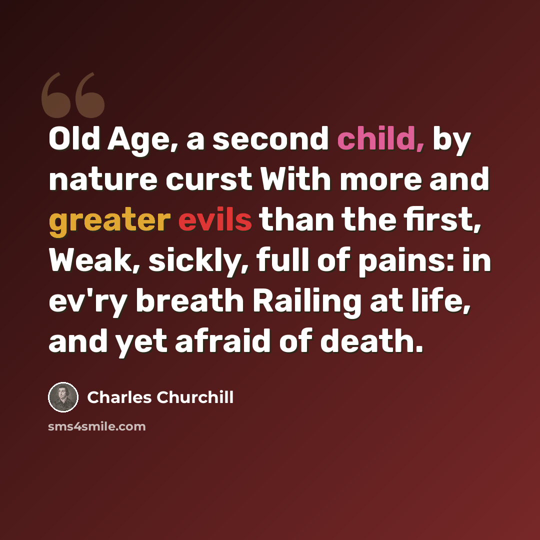 “Old Age, a second child, by nature curst With more and greater evils than the first, Weak, sickly, full of pains: in ev'ry breath Railing at life, and yet afraid of death.” quote by Charles Churchill