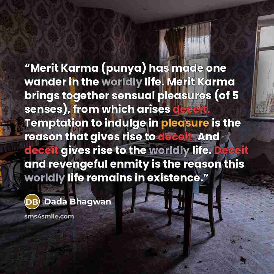“Merit Karma (punya) has made one wander in the worldly life. Merit Karma brings together sensual pleasures (of 5 senses), from which arises deceit. Temptation to indulge in pleasure is the reason that gives rise to deceit. And deceit gives rise to the worldly life. Deceit and revengeful enmity is…” quote by Dada Bhagwan