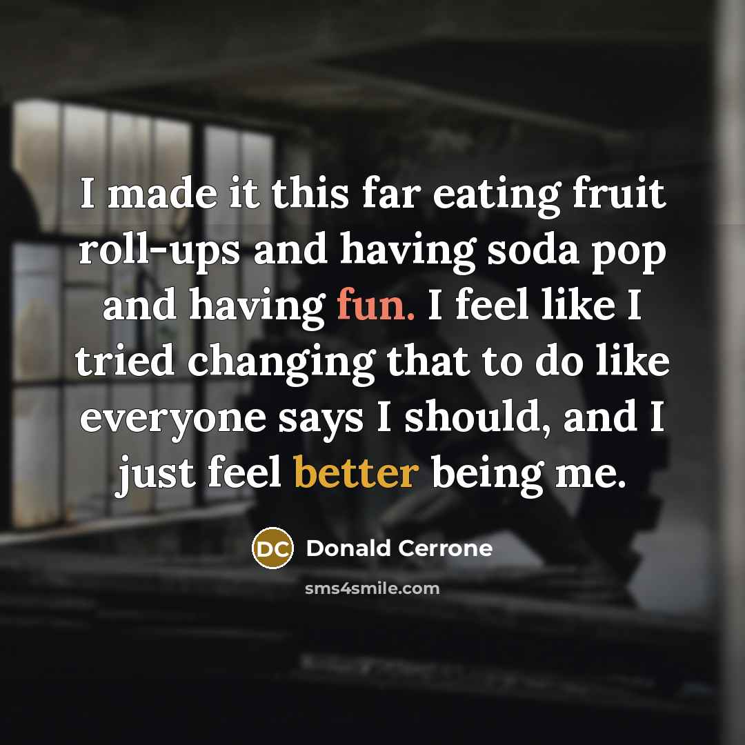 “I made it this far eating fruit roll-ups and having soda pop and having fun. I feel like I tried changing that to do like everyone says I should, and I just feel better being me.” quote by Donald Cerrone