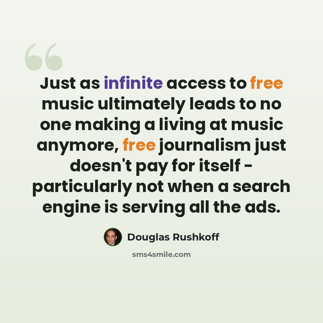 “Just as infinite access to free music ultimately leads to no one making a living at music anymore, free journalism just doesn't pay for itself - particularly not when a search engine is serving all the ads.” quote by Douglas Rushkoff