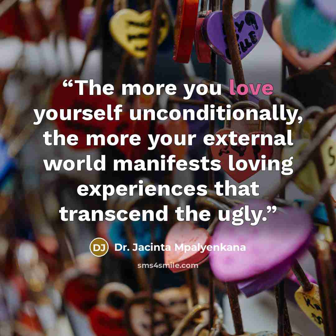 “The more you love yourself unconditionally, the more your external world manifests loving experiences that transcend the ugly.” quote by Dr. Jacinta Mpalyenkana