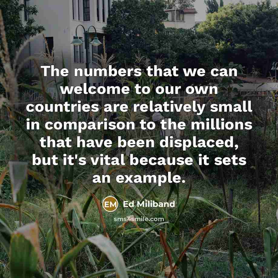 “The numbers that we can welcome to our own countries are relatively small in comparison to the millions that have been displaced, but it's vital because it sets an example.” quote by Ed Miliband