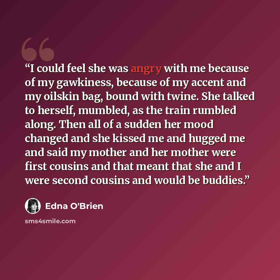 “I could feel she was angry with me because of my gawkiness, because of my accent and my oilskin bag, bound with twine. She talked to herself, mumbled, as the train rumbled along. Then all of a sudden her mood changed and she kissed me and hugged me and said my mother and her mother were first…” quote by Edna O'Brien