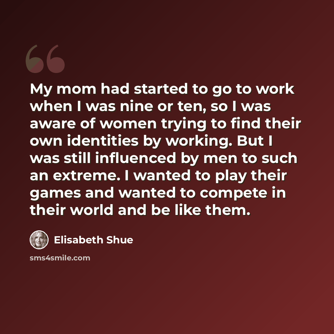 “My mom had started to go to work when I was nine or ten, so I was aware of women trying to find their own identities by working. But I was still influenced by men to such an extreme. I wanted to play their games and wanted to compete in their world and be like them.” quote by Elisabeth Shue