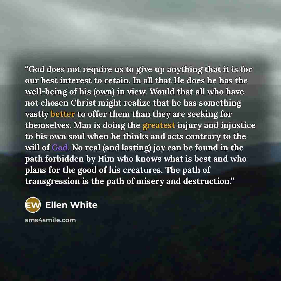 “God does not require us to give up anything that it is for our best interest to retain. In all that He does he has the well-being of his (own) in view. Would that all who have not chosen Christ might realize that he has something vastly better to offer them than they are seeking for themselves…” quote by Ellen White
