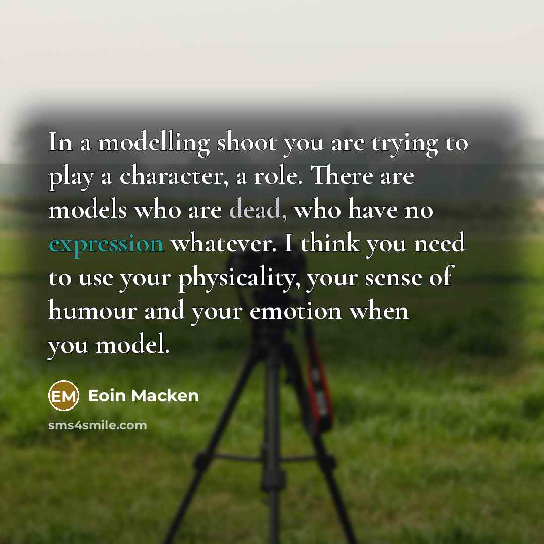 “In a modelling shoot you are trying to play a character, a role. There are models who are dead, who have no expression whatever. I think you need to use your physicality, your sense of humour and your emotion when you model.” quote by Eoin Macken