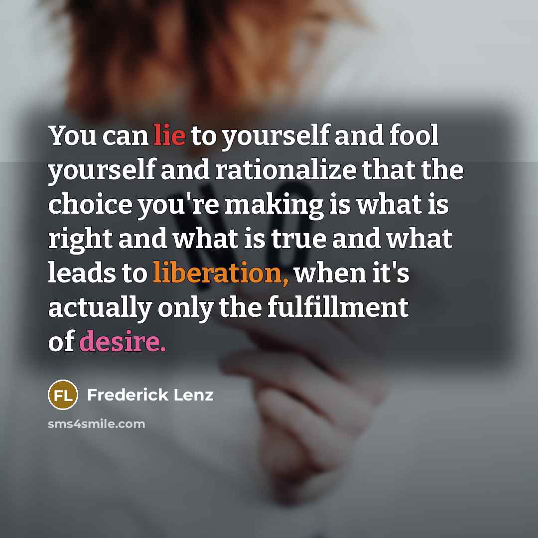 “You can lie to yourself and fool yourself and rationalize that the choice you're making is what is right and what is true and what leads to liberation, when it's actually only the fulfillment of desire.” quote by Frederick Lenz