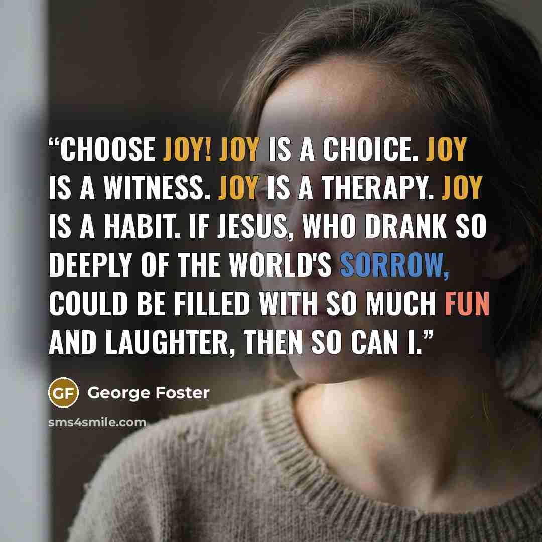 “Choose joy! Joy is a choice. Joy is a witness. Joy is a therapy. Joy is a habit. If Jesus, who drank so deeply of the world's sorrow, could be filled with so much fun and laughter, then so can I.” quote by George Foster