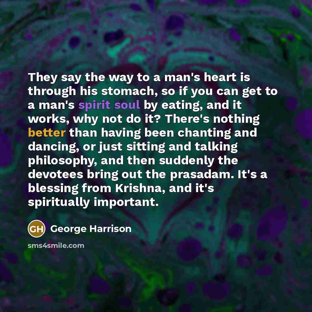 “They say the way to a man's heart is through his stomach, so if you can get to a man's spirit soul by eating, and it works, why not do it? There's nothing better than having been chanting and dancing, or just sitting and talking philosophy, and then suddenly the devotees bring out the prasadam…” quote by George Harrison