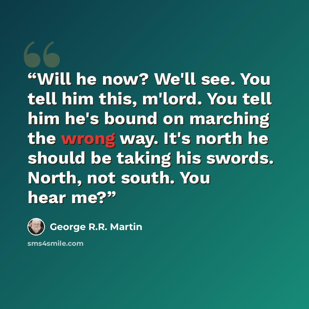 “Will he now? We'll see. You tell him this, m'lord. You tell him he's bound on marching the wrong way. It's north he should be taking his swords. North, not south. You hear me?” quote by George R.R. Martin