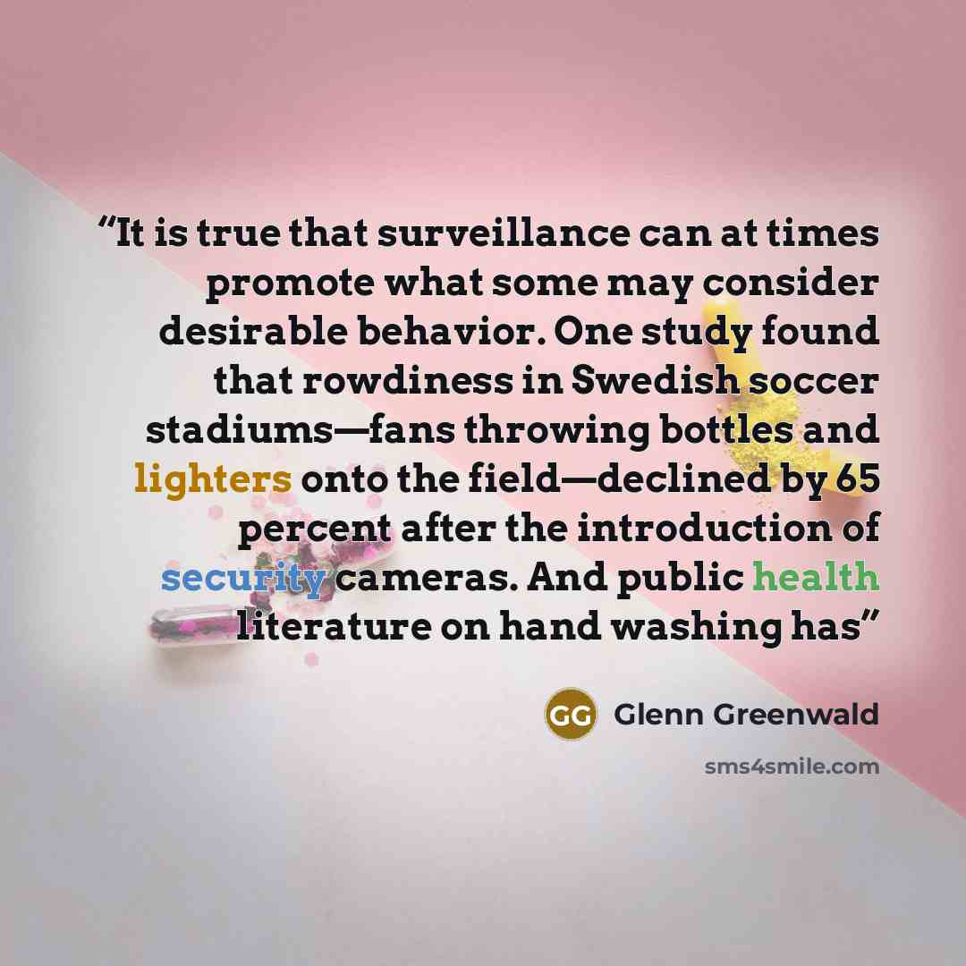 “It is true that surveillance can at times promote what some may consider desirable behavior. One study found that rowdiness in Swedish soccer stadiums—fans throwing bottles and lighters onto the field—declined by 65 percent after the introduction of security cameras. And public health literature…” quote by Glenn Greenwald