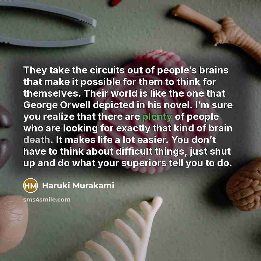 “They take the circuits out of people’s brains that make it possible for them to think for themselves. Their world is like the one that George Orwell depicted in his novel. I’m sure you realize that there are plenty of people who are looking for exactly that kind of brain death. It makes life a lot…” quote by Haruki Murakami