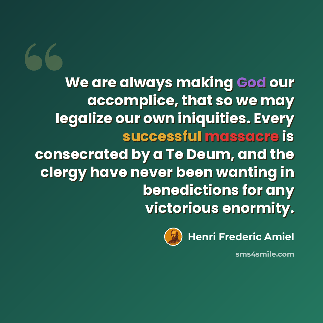 “We are always making God our accomplice, that so we may legalize our own iniquities. Every successful massacre is consecrated by a Te Deum, and the clergy have never been wanting in benedictions for any victorious enormity.” quote by Henri Frederic Amiel