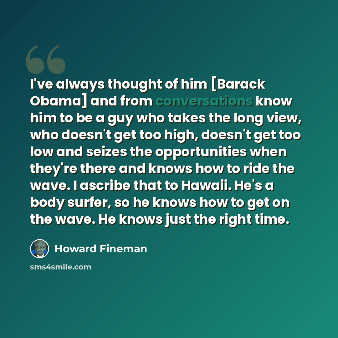 “I've always thought of him [Barack Obama] and from conversations know him to be a guy who takes the long view, who doesn't get too high, doesn't get too low and seizes the opportunities when they're there and knows how to ride the wave. I ascribe that to Hawaii. He's a body surfer, so he knows how…” quote by Howard Fineman