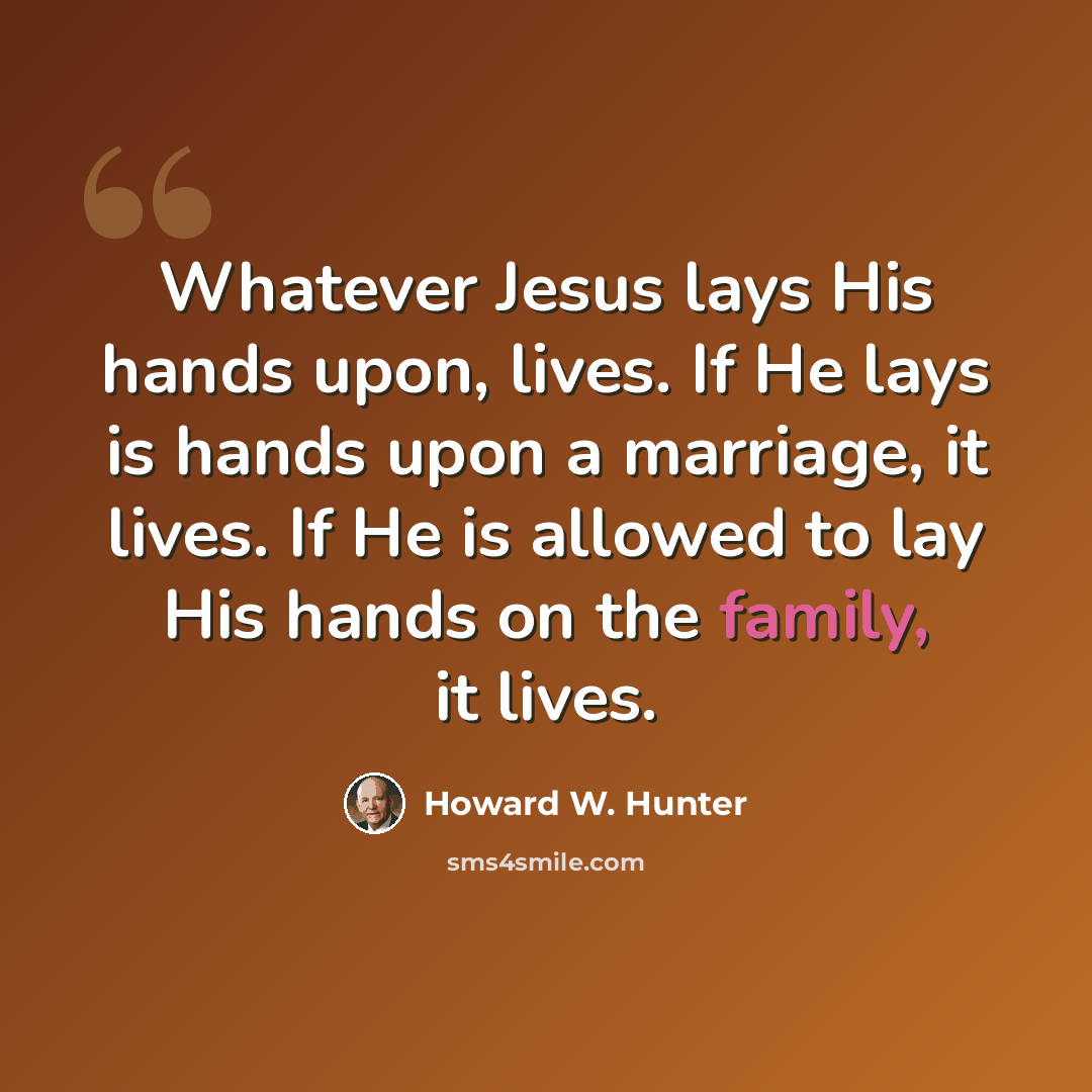 “Whatever Jesus lays His hands upon, lives. If He lays is hands upon a marriage, it lives. If He is allowed to lay His hands on the family, it lives.” quote by Howard W. Hunter