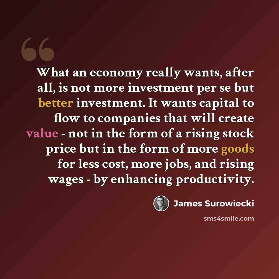 “What an economy really wants, after all, is not more investment per se but better investment. It wants capital to flow to companies that will create value - not in the form of a rising stock price but in the form of more goods for less cost, more jobs, and rising wages - by enhancing productivity.” quote by James Surowiecki