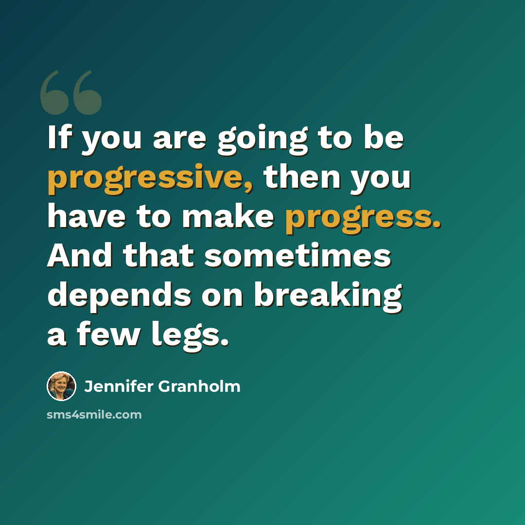 “If you are going to be progressive, then you have to make progress. And that sometimes depends on breaking a few legs.” quote by Jennifer Granholm