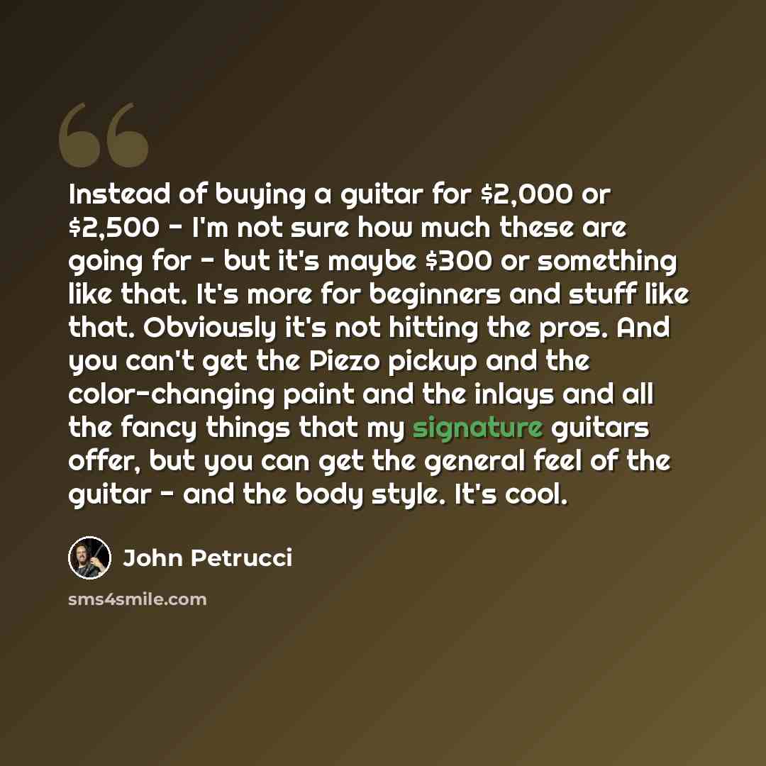 “Instead of buying a guitar for $2,000 or $2,500 - I'm not sure how much these are going for - but it's maybe $300 or something like that. It's more for beginners and stuff like that. Obviously it's not hitting the pros. And you can't get the Piezo pickup and the color-changing paint and the inlays…” quote by John Petrucci