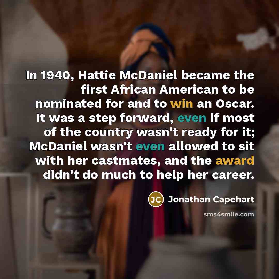 “In 1940, Hattie McDaniel became the first African American to be nominated for and to win an Oscar. It was a step forward, even if most of the country wasn't ready for it; McDaniel wasn't even allowed to sit with her castmates, and the award didn't do much to help her career.” quote by Jonathan Capehart