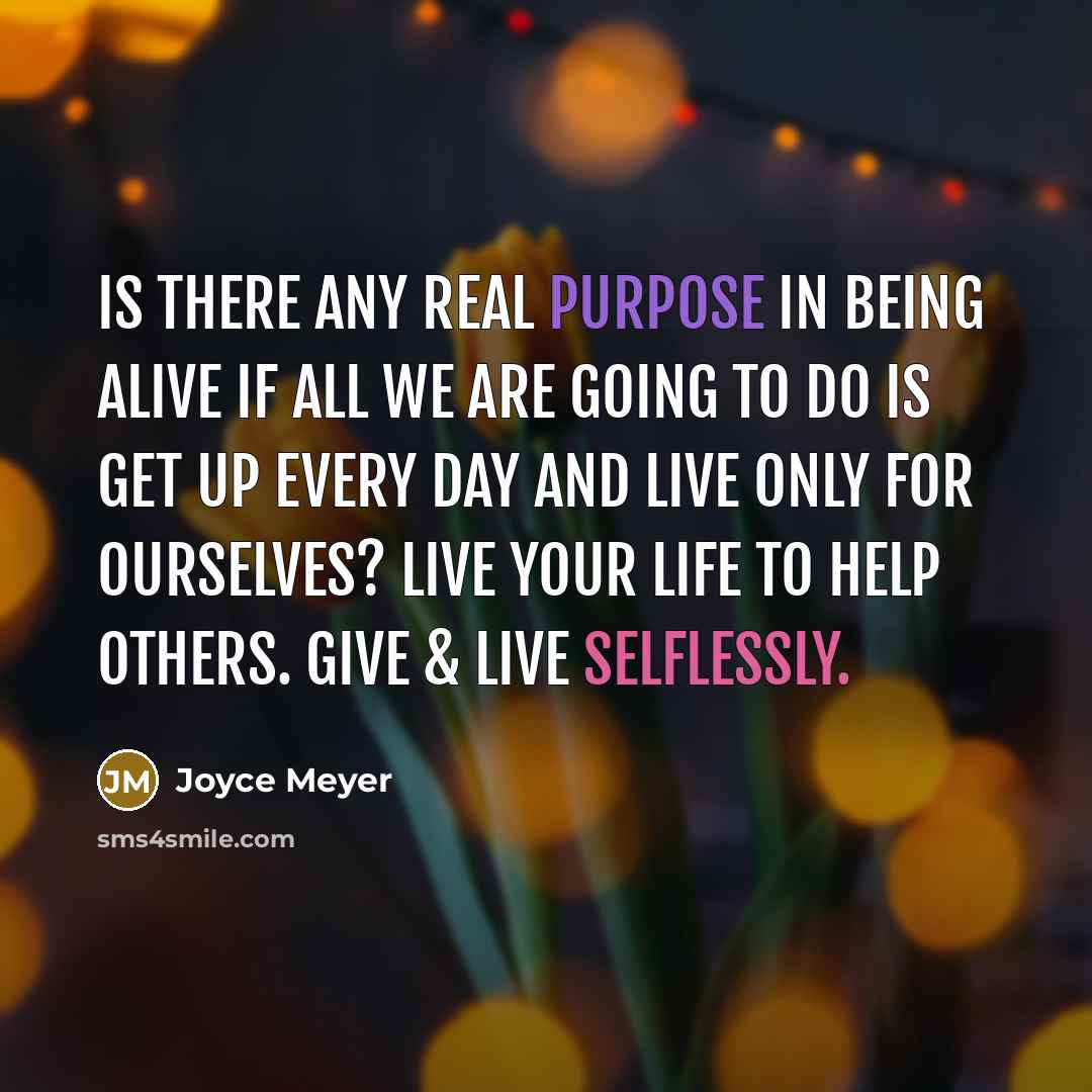 “Is there any real purpose in being alive if all we are going to do is get up every day and live only for ourselves? Live your life to help others. Give & live selflessly.” quote by Joyce Meyer