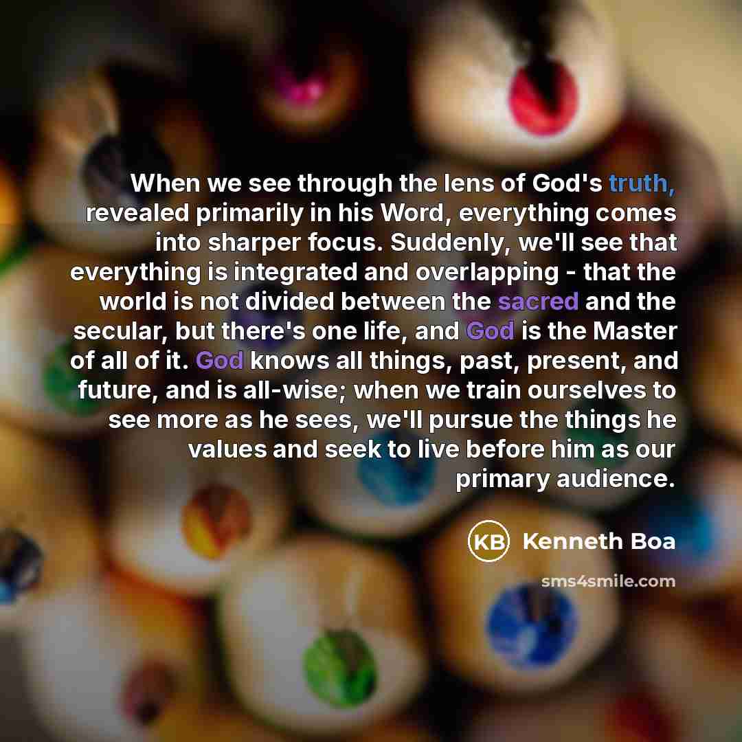 “When we see through the lens of God's truth, revealed primarily in his Word, everything comes into sharper focus. Suddenly, we'll see that everything is integrated and overlapping - that the world is not divided between the sacred and the secular, but there's one life, and God is the Master of all…” quote by Kenneth Boa