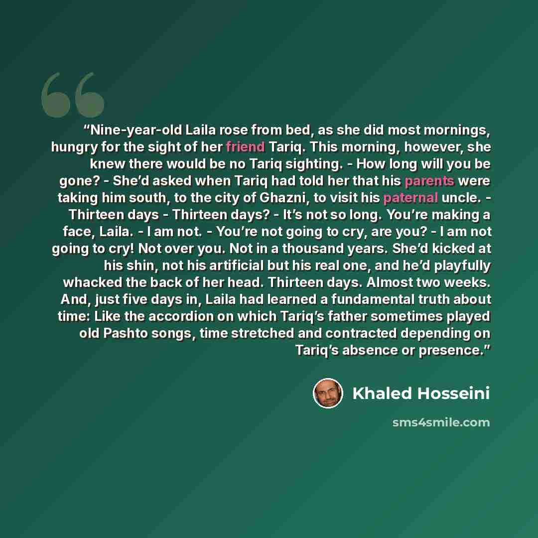“Nine-year-old Laila rose from bed, as she did most mornings, hungry for the sight of her friend Tariq. This morning, however, she knew there would be no Tariq sighting. - How long will you be gone? - She’d asked when Tariq had told her that his parents were taking him south, to the city of Ghazni…” quote by Khaled Hosseini