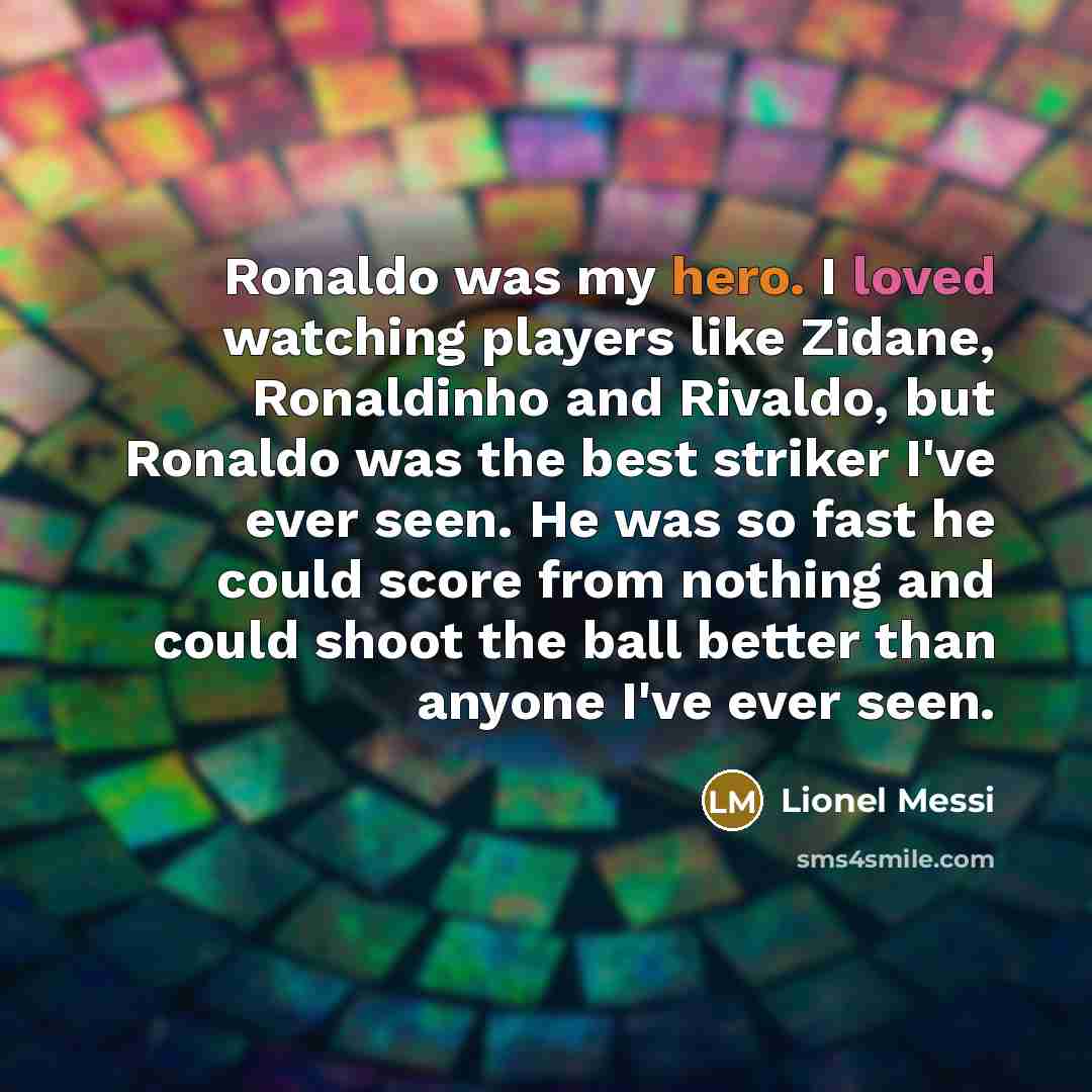 “Ronaldo was my hero. I loved watching players like Zidane, Ronaldinho and Rivaldo, but Ronaldo was the best striker I've ever seen. He was so fast he could score from nothing and could shoot the ball better than anyone I've ever seen.” quote by Lionel Messi