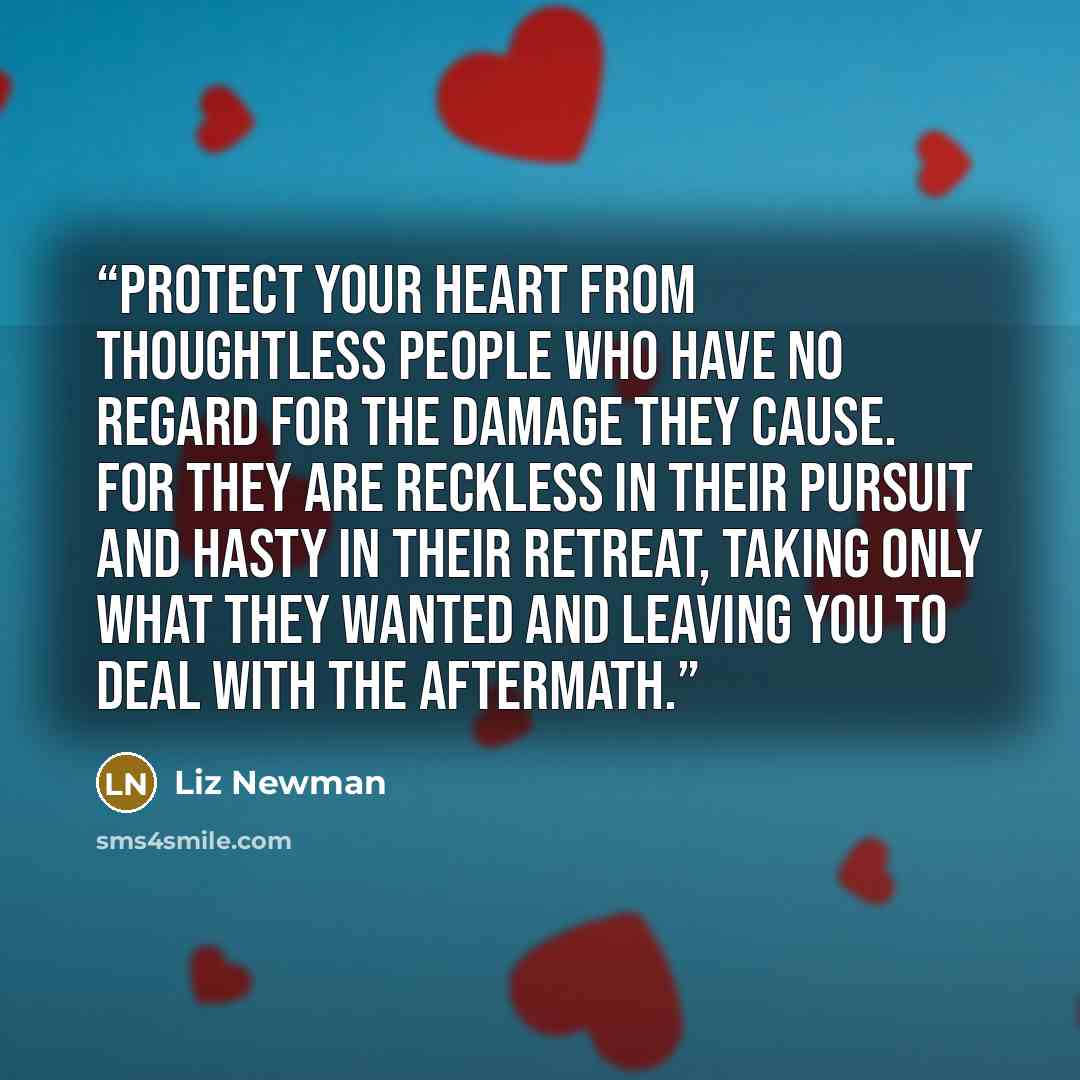 “Protect your heart from thoughtless people who have no regard for the damage they cause. For they are reckless in their pursuit and hasty in their retreat, taking only what they wanted and leaving you to deal with the aftermath.” quote by Liz Newman