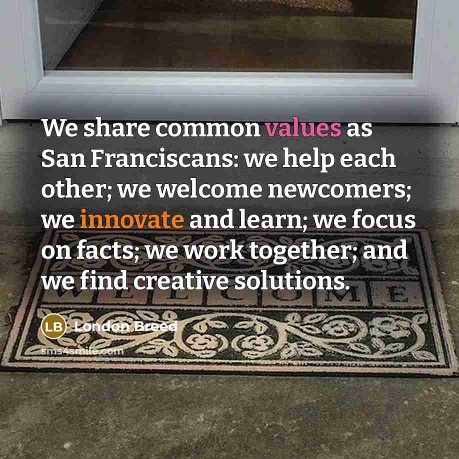 “We share common values as San Franciscans: we help each other; we welcome newcomers; we innovate and learn; we focus on facts; we work together; and we find creative solutions.” quote by London Breed