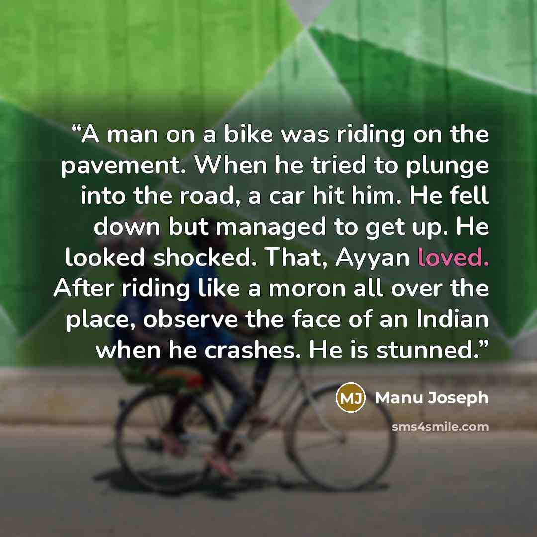 “A man on a bike was riding on the pavement. When he tried to plunge into the road, a car hit him. He fell down but managed to get up. He looked shocked. That, Ayyan loved. After riding like a moron all over the place, observe the face of an Indian when he crashes. He is stunned.” quote by Manu Joseph