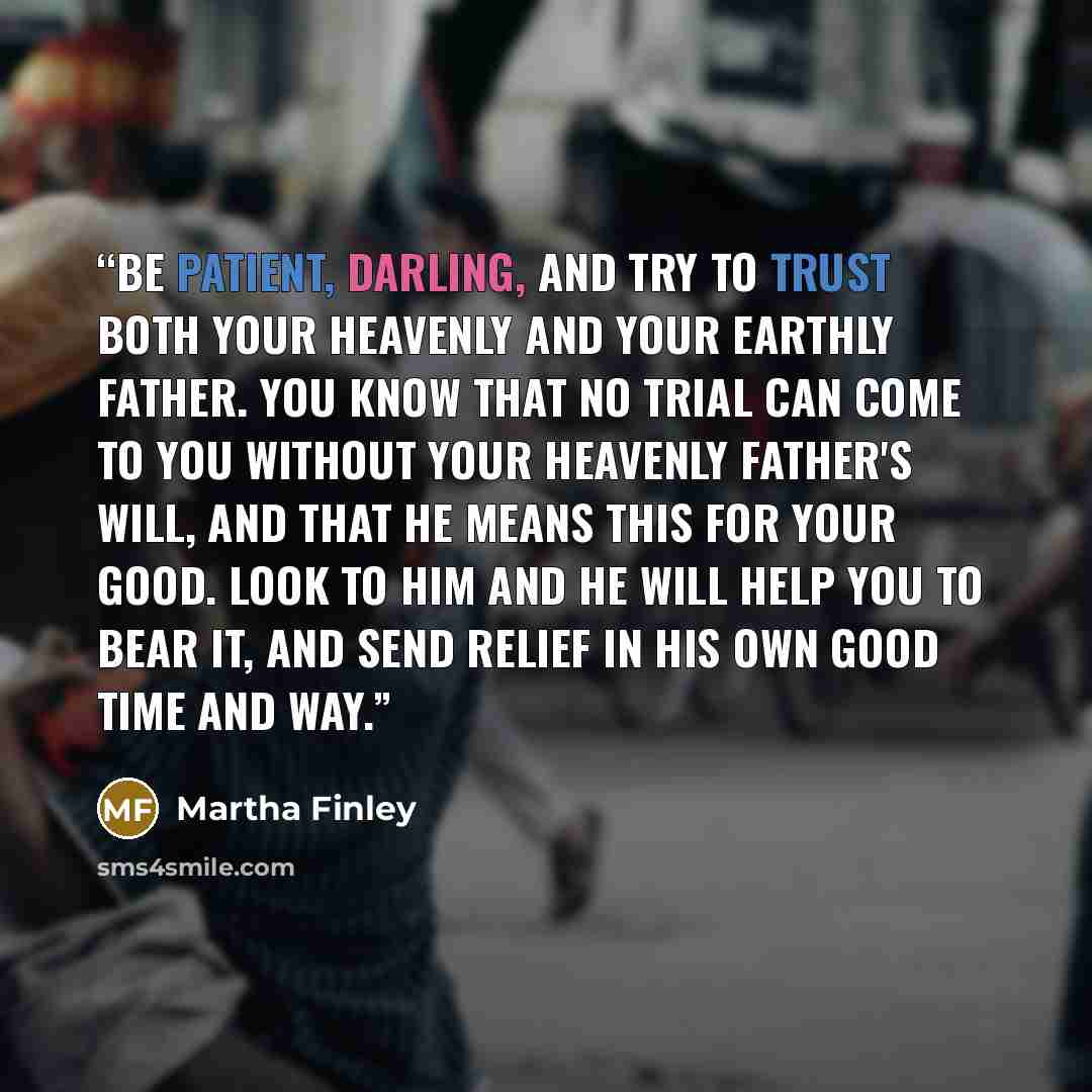 “Be patient, darling, and try to trust both your heavenly and your earthly father. You know that no trial can come to you without your heavenly Father's will, and that He means this for your good. Look to Him and he will help you to bear it, and send relief in His own good time and way.” quote by Martha Finley