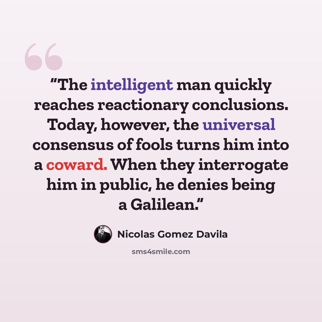 “The intelligent man quickly reaches reactionary conclusions. Today, however, the universal consensus of fools turns him into a coward. When they interrogate him in public, he denies being a Galilean.” quote by Nicolás Gómez Dávila