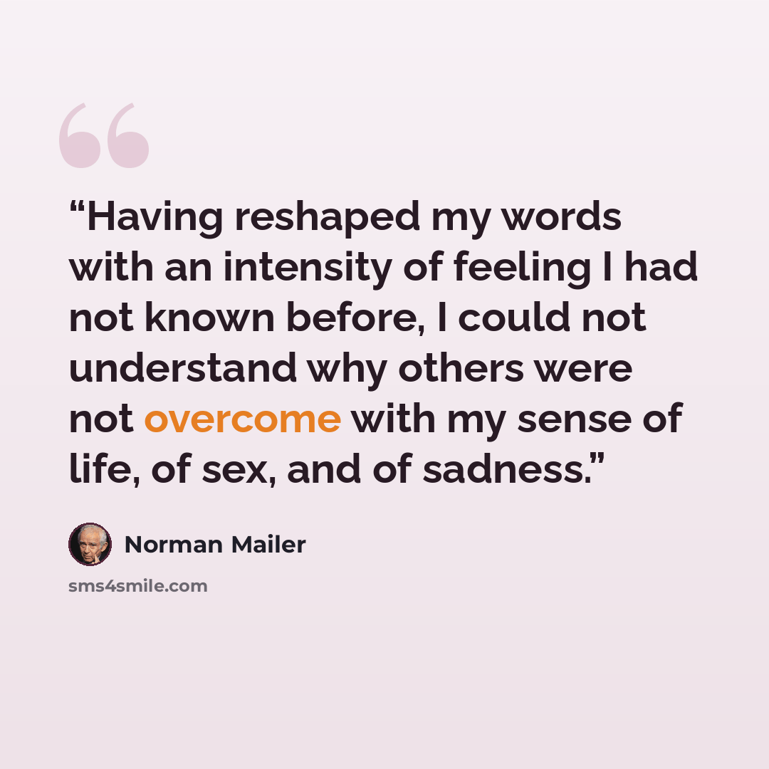 “Having reshaped my words with an intensity of feeling I had not known before, I could not understand why others were not overcome with my sense of life, of sex, and of sadness.” quote by Norman Mailer