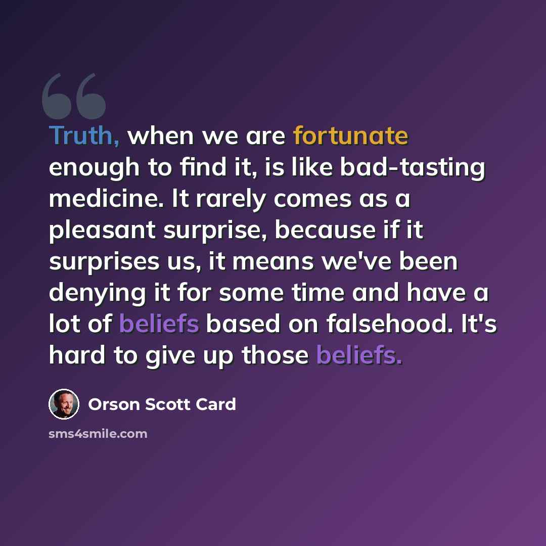 “Truth, when we are fortunate enough to find it, is like bad-tasting medicine. It rarely comes as a pleasant surprise, because if it surprises us, it means we've been denying it for some time and have a lot of beliefs based on falsehood. It's hard to give up those beliefs.” quote by Orson Scott Card