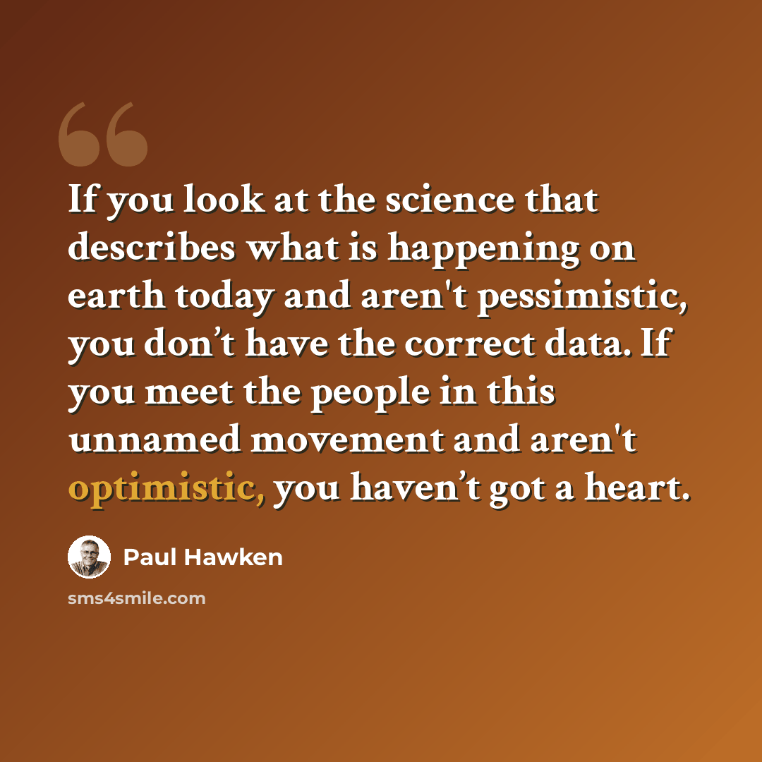 “If you look at the science that describes what is happening on earth today and aren't pessimistic, you don’t have the correct data. If you meet the people in this unnamed movement and aren't optimistic, you haven’t got a heart.” quote by Paul Hawken