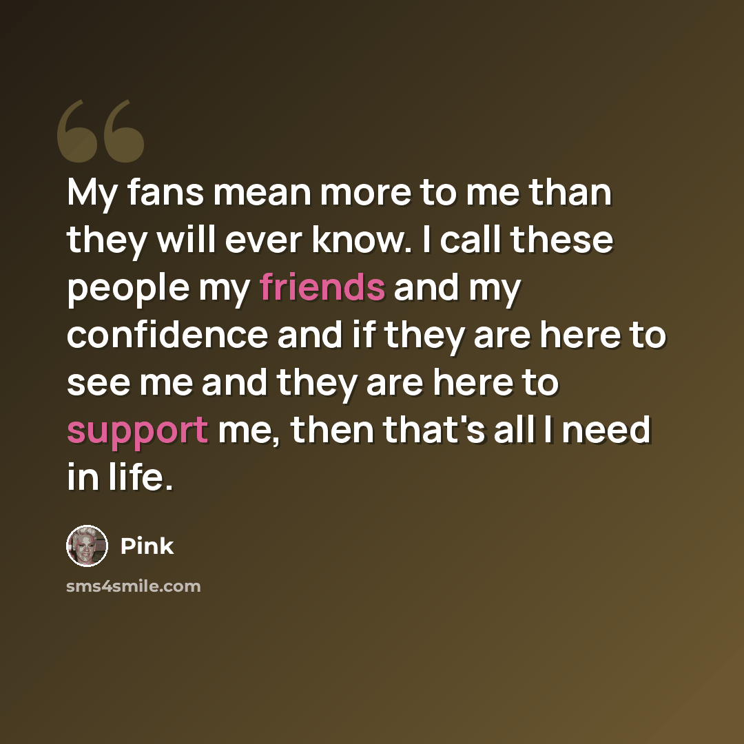 “My fans mean more to me than they will ever know. I call these people my friends and my confidence and if they are here to see me and they are here to support me, then that's all I need in life.” quote by Pink