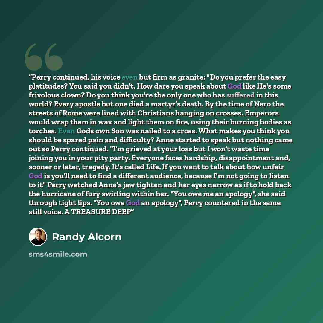 “Perry continued, his voice even but firm as granite; "Do you prefer the easy platitudes? You said you didn't. How dare you speak about God like He's some frivolous clown? Do you think you're the only one who has suffered in this world? Every apostle but one died a martyr’s death. By the time of…” quote by Randy Alcorn