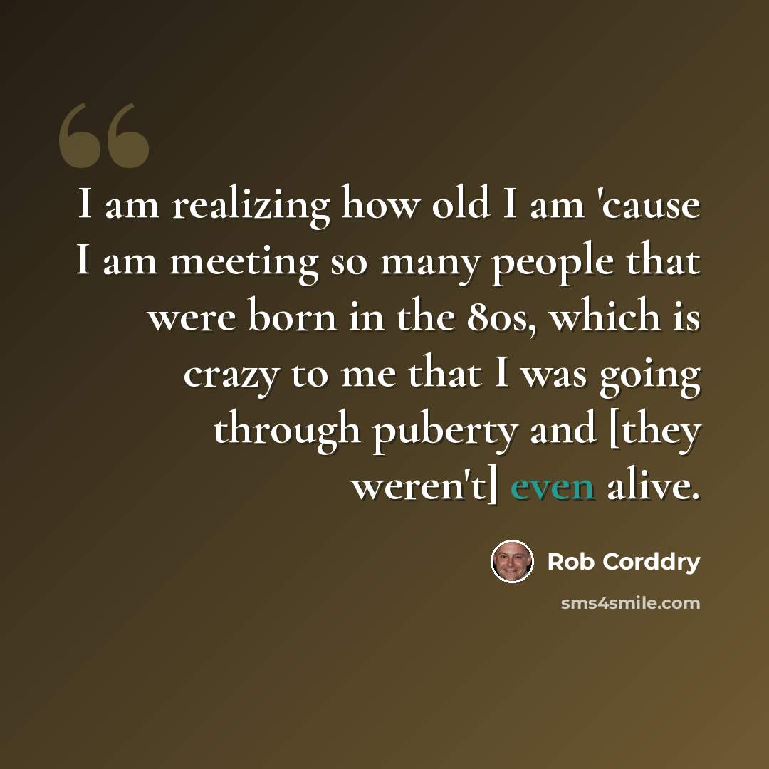 “I am realizing how old I am 'cause I am meeting so many people that were born in the 80s, which is crazy to me that I was going through puberty and [they weren't] even alive.” quote by Rob Corddry