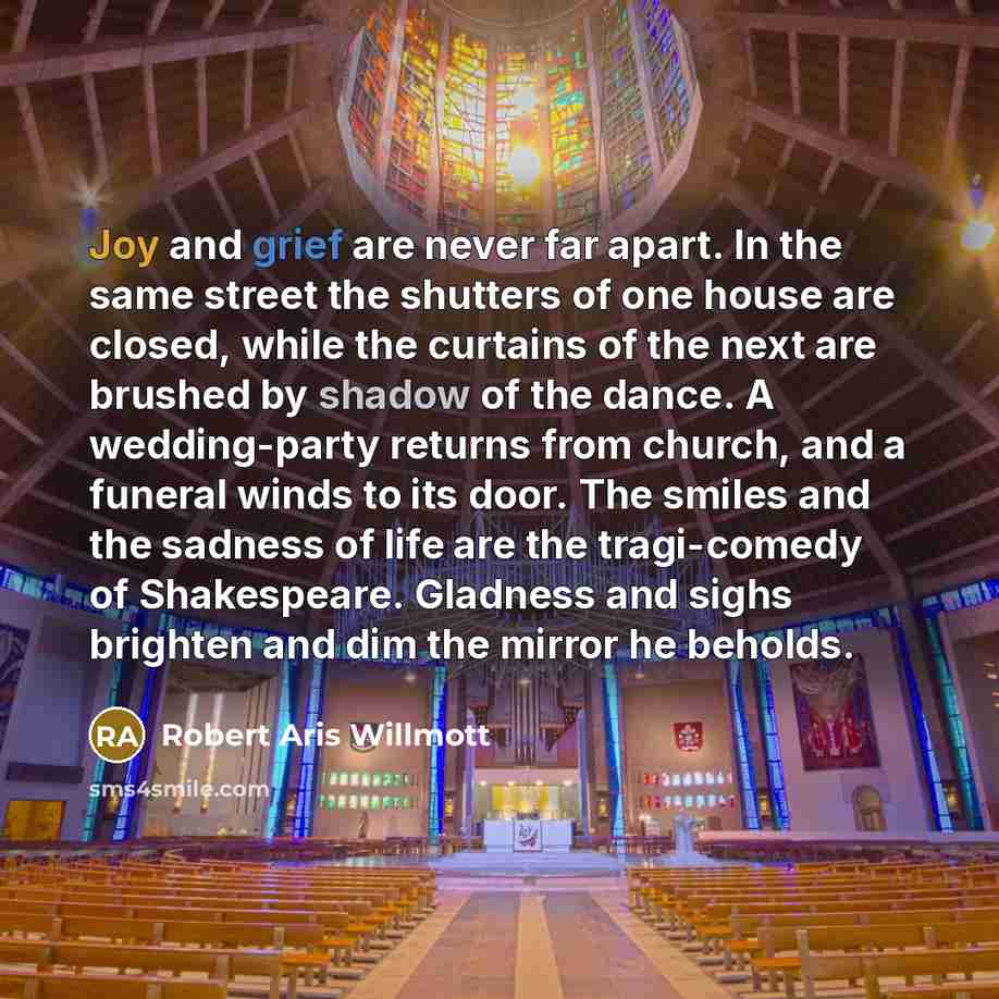 “Joy and grief are never far apart. In the same street the shutters of one house are closed, while the curtains of the next are brushed by shadow of the dance. A wedding-party returns from church, and a funeral winds to its door. The smiles and the sadness of life are the tragi-comedy of…” quote by Robert Aris Willmott