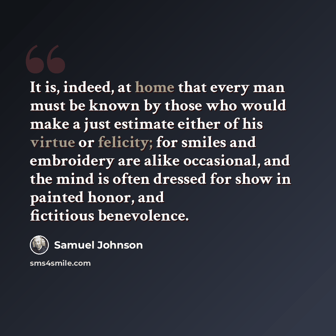 “It is, indeed, at home that every man must be known by those who would make a just estimate either of his virtue or felicity; for smiles and embroidery are alike occasional, and the mind is often dressed for show in painted honor, and fictitious benevolence.” quote by Samuel Johnson