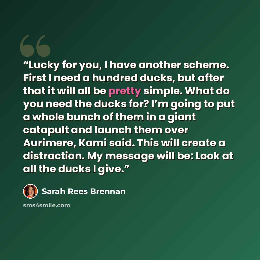 “Lucky for you, I have another scheme. First I need a hundred ducks, but after that it will all be pretty simple. What do you need the ducks for? I’m going to put a whole bunch of them in a giant catapult and launch them over Aurimere, Kami said. This will create a distraction. My message will be…” quote by Sarah Rees Brennan