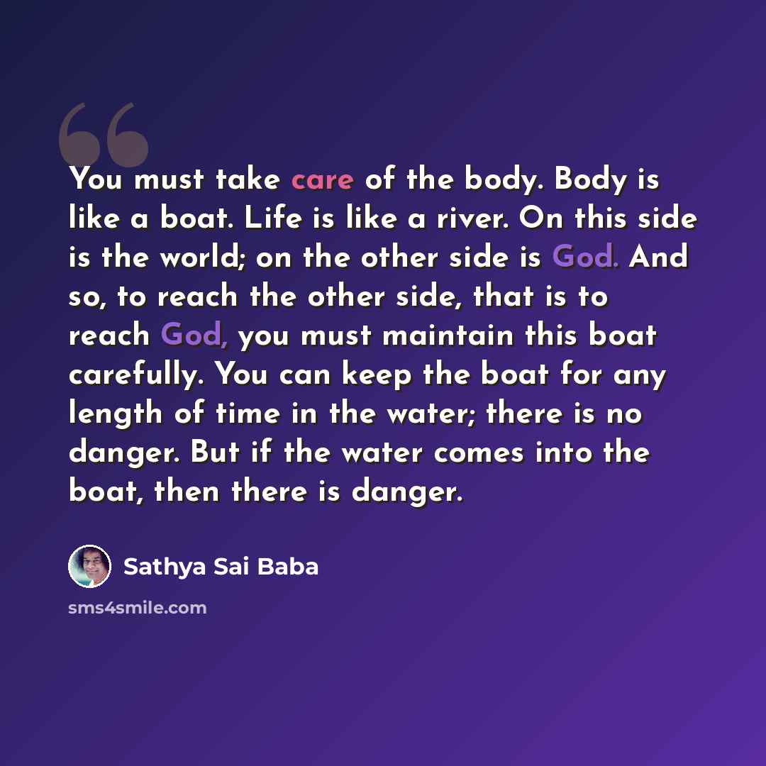 “You must take care of the body. Body is like a boat. Life is like a river. On this side is the world; on the other side is God. And so, to reach the other side, that is to reach God, you must maintain this boat carefully. You can keep the boat for any length of time in the water; there is no…” quote by Sathya Sai Baba