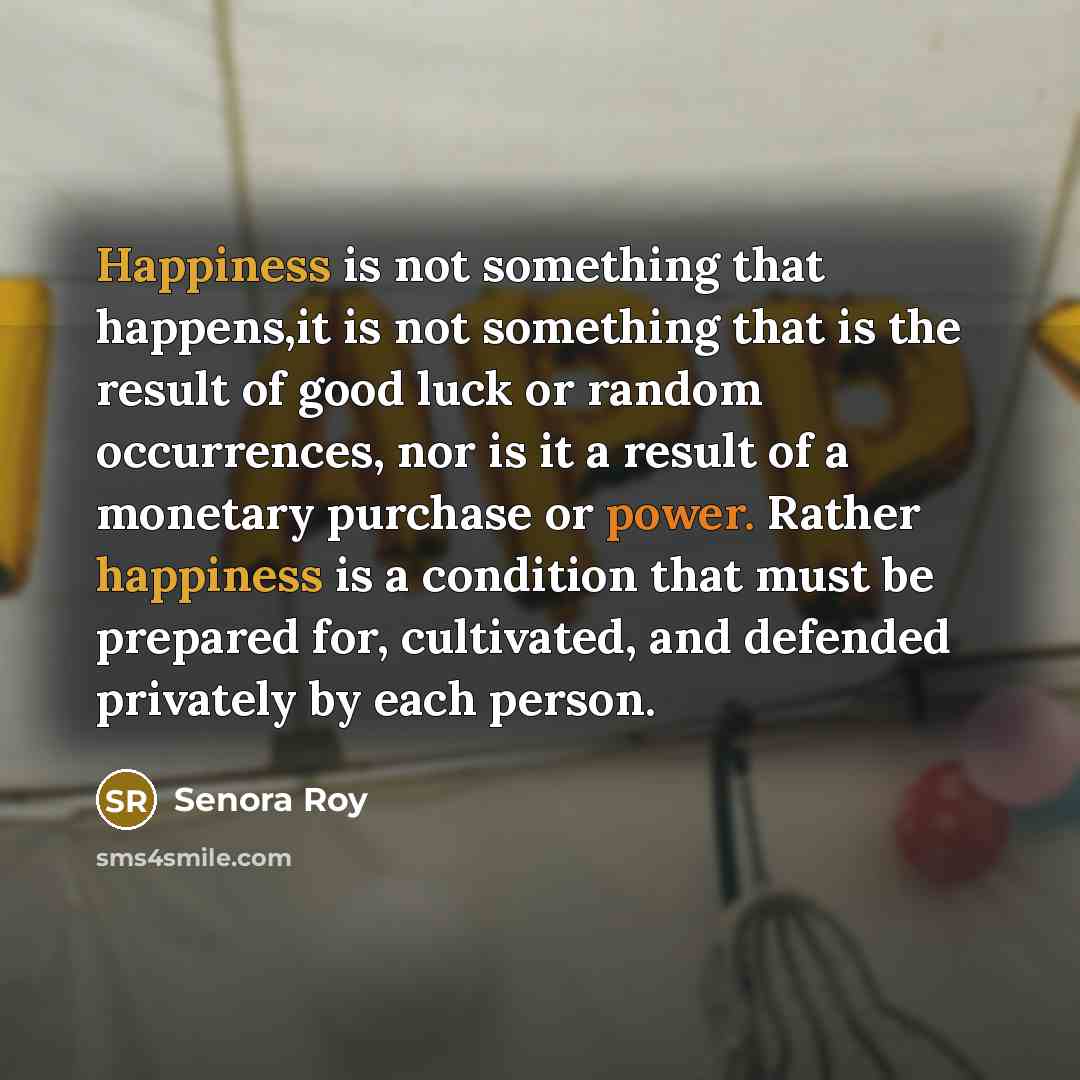 “Happiness is not something that happens,it is not something that is the result of good luck or random occurrences, nor is it a result of a monetary purchase or power. Rather happiness is a condition that must be prepared for, cultivated, and defended privately by each person.” quote by Senora Roy
