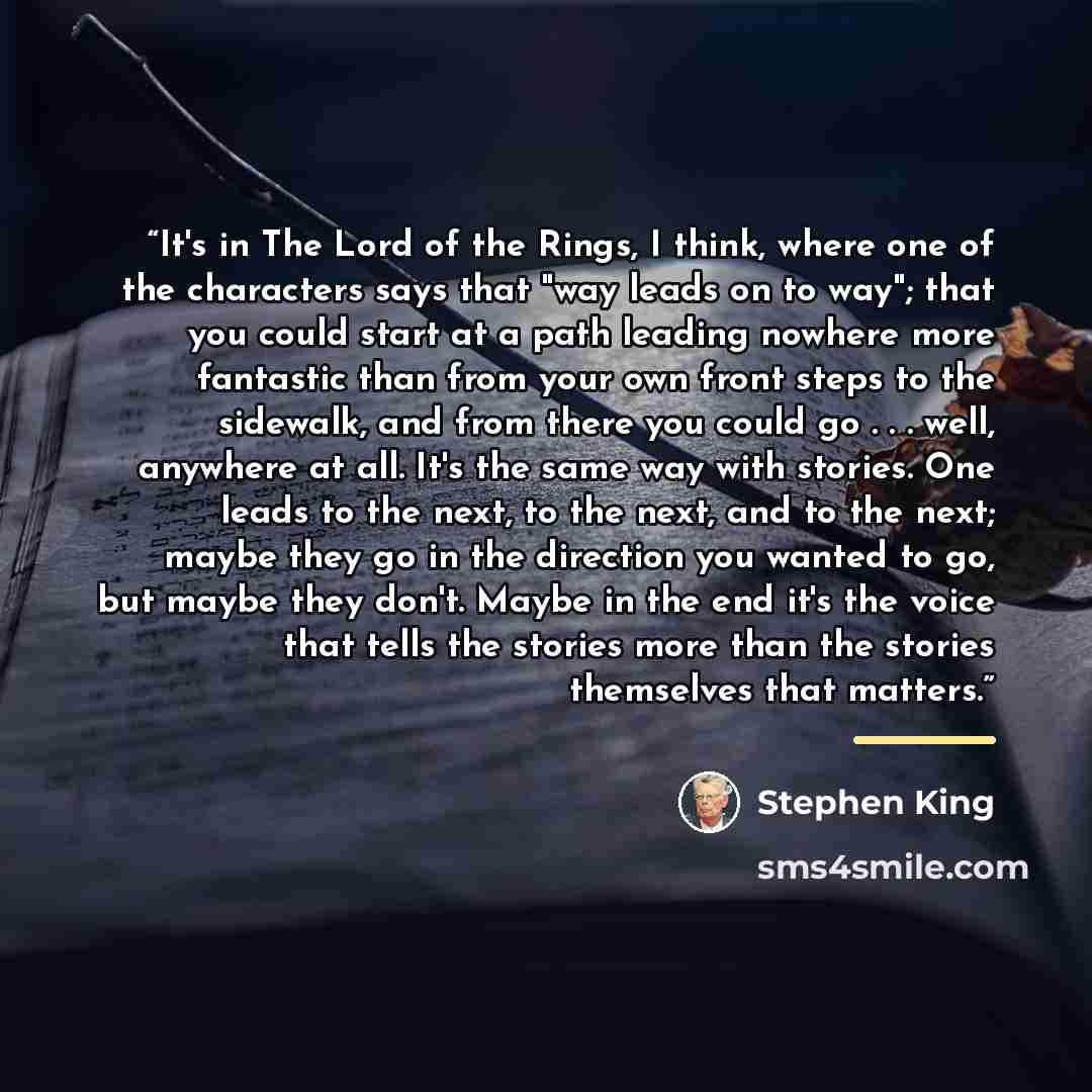 “It's in The Lord of the Rings, I think, where one of the characters says that "way leads on to way"; that you could start at a path leading nowhere more fantastic than from your own front steps to the sidewalk, and from there you could go . . . well, anywhere at all. It's the same way with…” quote by Stephen King