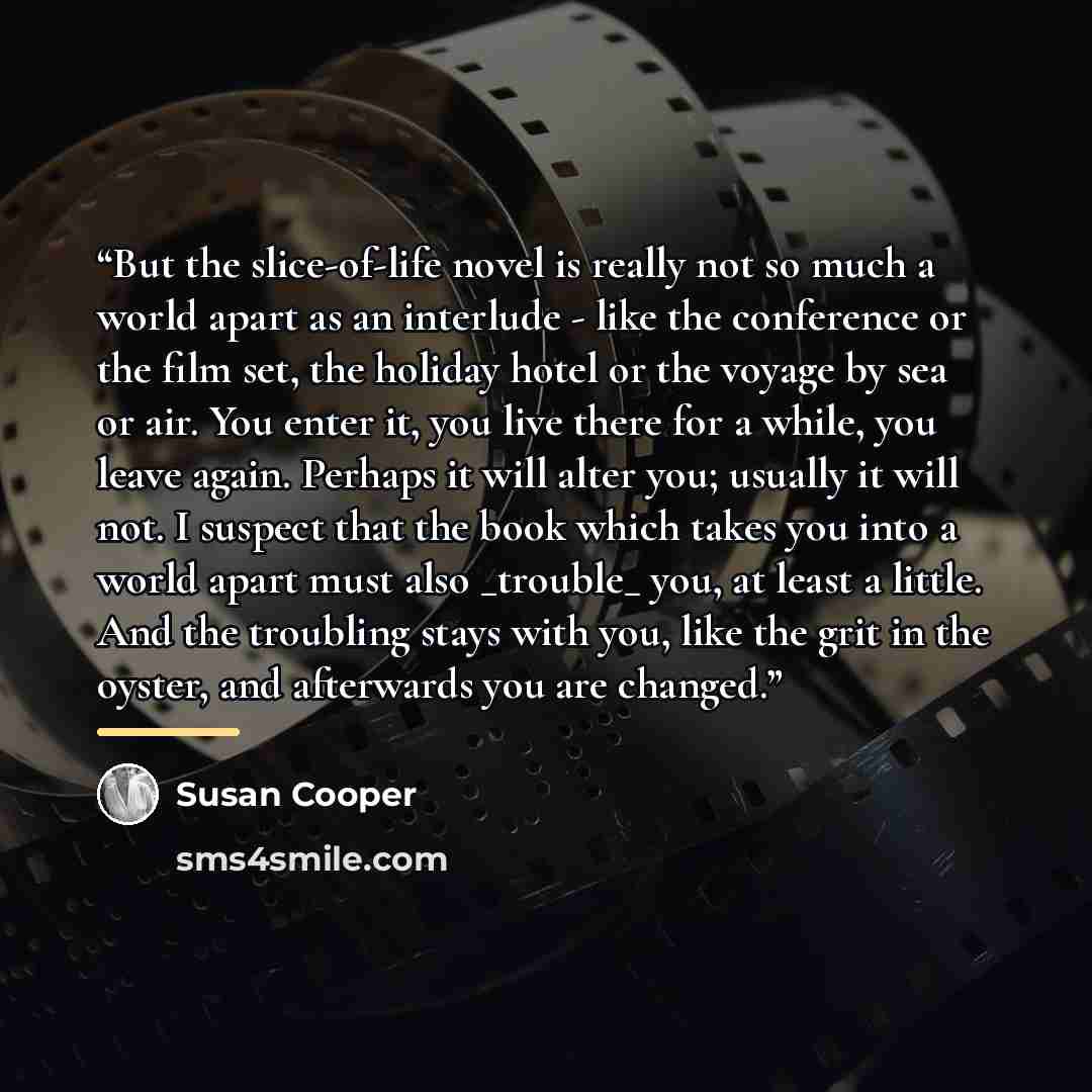 “But the slice-of-life novel is really not so much a world apart as an interlude - like the conference or the film set, the holiday hotel or the voyage by sea or air. You enter it, you live there for a while, you leave again. Perhaps it will alter you; usually it will not. I suspect that the book…” quote by Susan Cooper