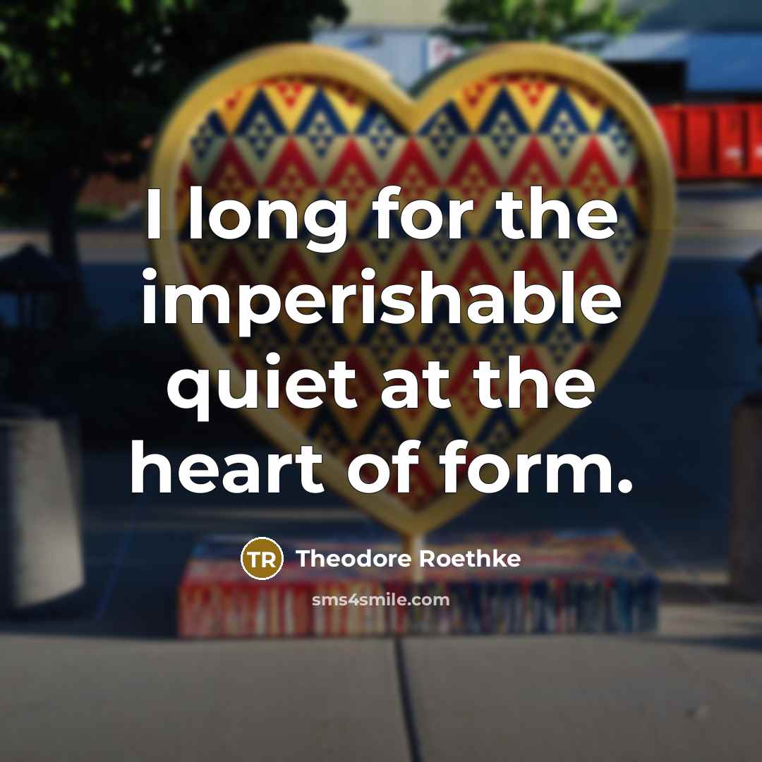 “I long for the imperishable quiet at the heart of form.” quote by Theodore Roethke
