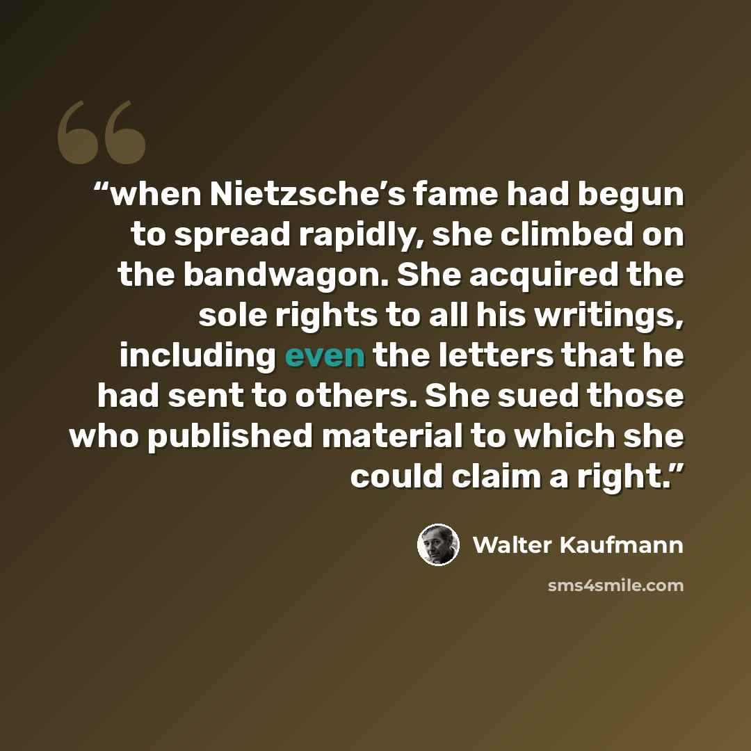 “when Nietzsche’s fame had begun to spread rapidly, she climbed on the bandwagon. She acquired the sole rights to all his writings, including even the letters that he had sent to others. She sued those who published material to which she could claim a right.” quote by Walter Kaufmann
